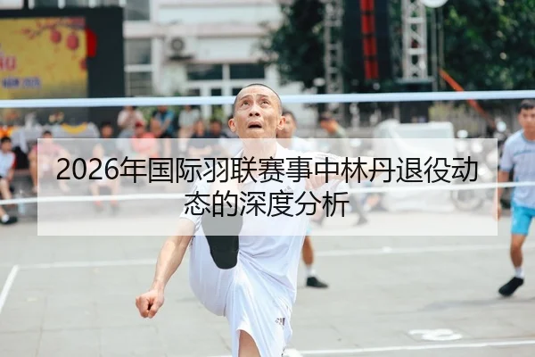 2026年国际羽联赛事中林丹退役动态的深度分析（Leyu FIFA WorldCup）
