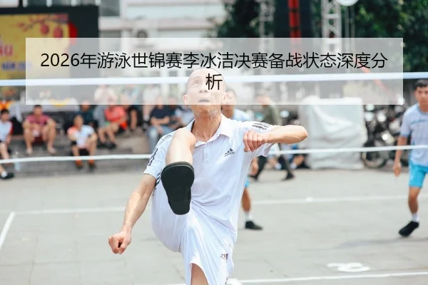 2026年游泳世锦赛李冰洁决赛备战状态深度分析（Leyu FIFA WorldCup）