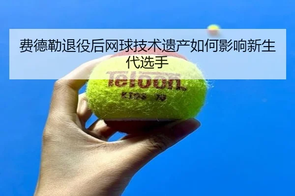 费德勒退役后网球技术遗产如何影响新生代选手